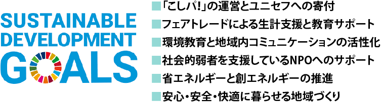 ■「こしパ！」の運営とユニセフへの寄付■フェアトレードによる生計支援と教育サポート■環境教育と地域内コミュニケーションの活性化■社会的弱者を支援しているNPOへのサポート■省エネルギーと創エネルギーの推進■安心・安全・快適に暮らせる地域づくり