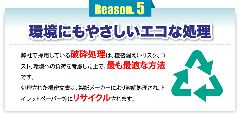 環境にもやさしいエコな処理 弊社で採用している破砕処理は、機密漏えいリスク、コスト、環境への負荷を考慮した上で、最も最適な方法です。処理された機密文書は、製紙メーカーにより溶解処理され、トイレットペーパー等にリサイクルされます。