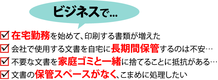 ビジネスで…・在宅勤務を始めて、印刷する書類が増えた・会社で使用する文書を自宅に長期間保管するのは不安…・不要な文書を家庭ゴミと一緒に捨てることに抵抗がある…・文書の保管スペースがなく、こまめに処理したい・処理したい資料が多すぎて、重いし処理するのも大変！！・他社だと処理までに時間がかかったり、・文書量によって割高になってしまう...