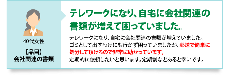 テレワークになり、自宅に会社関連の書類が増えて困っていました　テレワークになり、自宅に会社関連の書類が増えていました。ゴミとして出すわけにも行かず困っていましたが、郵送で簡単に処分して頂けるので非常に助かっています。定期的に依頼したいと思います。定期割などあると幸いです。