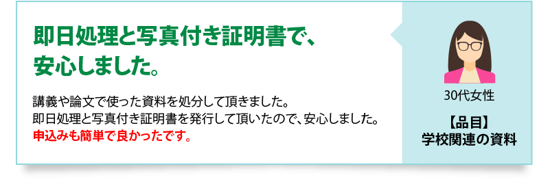 即日処理と写真付き証明書で、安心しました　講義や論文で使った資料を処分して頂きました。即日処理と写真付き証明書を発行して頂いたので、安心しました。申込みも簡単で良かったです。