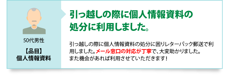 引っ越しの際に個人情報資料の処分に利用しました　引っ越しの際に個人情報資料の処分に困りレターパック郵送で利用しました。メール窓口の対応が丁寧で、大変助かりました。また機会があれば利用させていただきます！